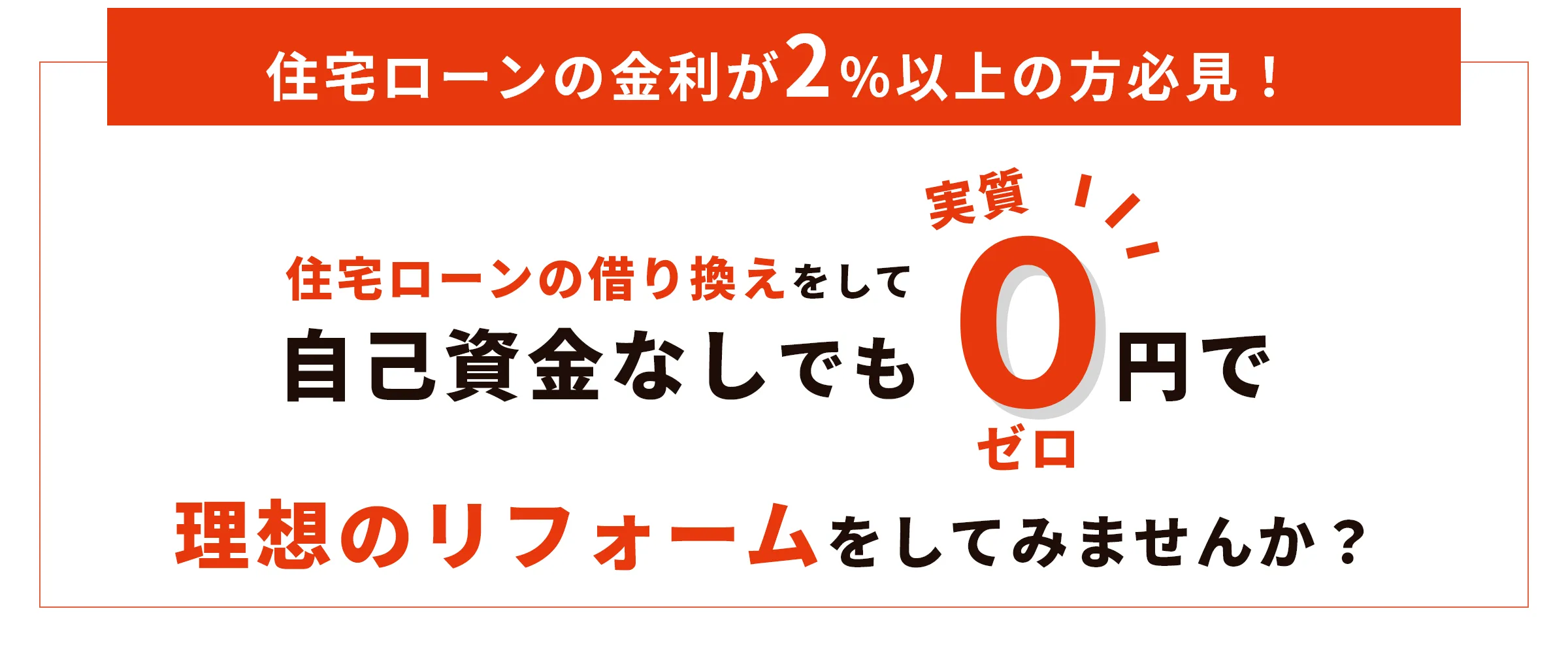
            住宅ローンの金利が2%以上の方必見！住宅ローンの借り換えをして自己資金なしでも0円でリフォームをしてみませんか？
